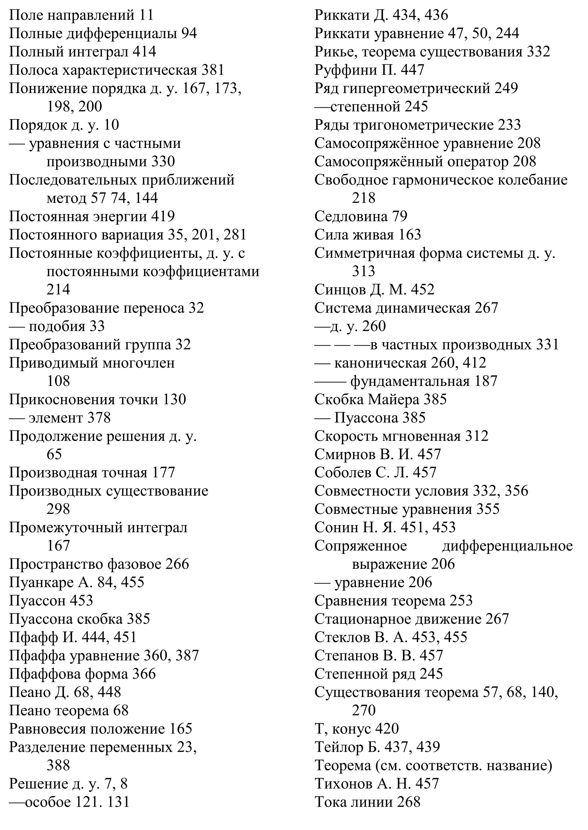 Поле направлений 11
Полные дифференциалы 94
Полный интеграл 414
Полоса характеристическая 381
Понижение порядка д. у. 167, 173,
198, 200
Порядок д. у. 10
— уравнения с частными
производными 330
Последовательных приближений
метод 57 74, 144
Постоянная энергии 419
Постоянного вариация 35, 201, 281
Постоянные коэффициенты, д. у. с
постоянными коэффициентами
214
Преобразование переноса 32
— подобия 33
Преобразований группа 32
Приводимый многочлен
108
Прикосновения точки 130
— элемент 378
Продолжение решения д. у.
65
Производная точная 177
Производных существование
298
Промежуточный интеграл
167
Пространство фазовое 266
Пуанкаре А. 84, 455
Пуассон 453
Пуассона скобка 385
Пфафф И. 444, 451
Пфаффа уравнение 360, 387
Пфаффова форма 366
Пеано Д. 68, 448
Пеано теорема 68
Равновесия положение 165
Разделение переменных 23,
388
Решение д. у. 7, 8
—особое 121. 131
Риккати Д. 434, 436
Риккати уравнение 47, 50, 244
Рикье, теорема существования 332
Руффини П. 447
Ряд гипергеометрический 249
—степенной 245
Ряды тригонометрические 233
Самосопряжённое уравнение 208
Самосопряжённый оператор 208
Свободное гармоническое колебание
218
Седловина 79
Сила живая 163
Симметричная форма системы д. у.
313
Синцов Д. М. 452
Система динамическая 267
—д. у. 260
— — —в частных производных 331
— каноническая 260, 412
—— фундаментальная 187
Скобка Майера 385
— Пуассона 385
Скорость мгновенная 312
Смирнов В. И. 457
Соболев С. Л. 457
Совместности условия 332, 356
Совместные уравнения 355
Сонин Н. Я. 451, 453
Сопряженное дифференциальное
выражение 206
— уравнение 206
Сравнения теорема 253
Стационарное движение 267
Стеклов В. А. 453, 455
Степанов В. В. 457
Степенной ряд 245
Существования теорема 57, 68, 140,
270
Т, конус 420
Тейлор Б. 437, 439
Теорема (см. соответств. название)
Тихонов А. Н. 457
Тока линии 268
 