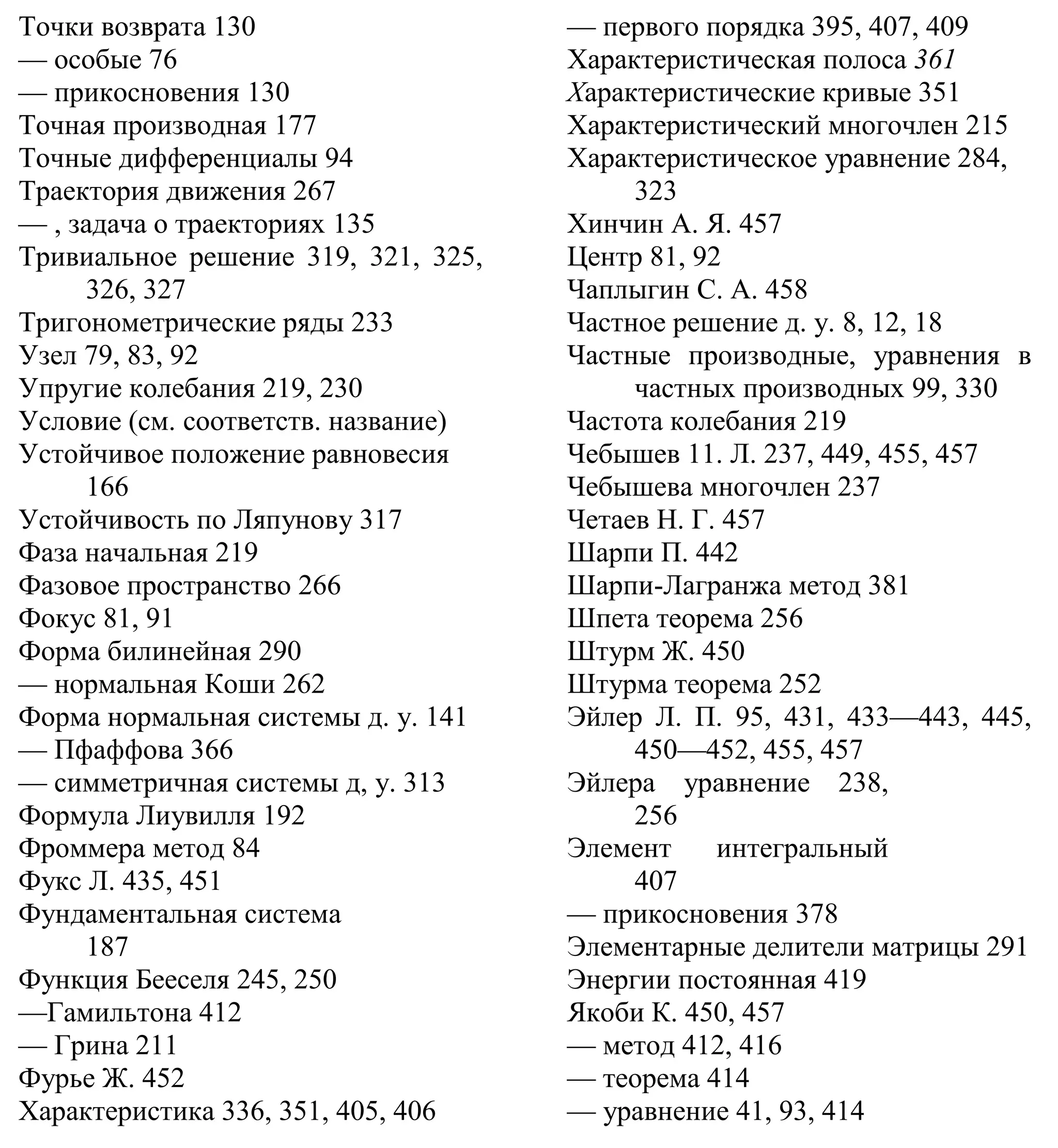 Точки возврата 130
— особые 76
— прикосновения 130
Точная производная 177
Точные дифференциалы 94
Траектория движения 267
— , задача о траекториях 135
Тривиальное решение 319, 321, 325,
326, 327
Тригонометрические ряды 233
Узел 79, 83, 92
Упругие колебания 219, 230
Условие (см. соответств. название)
Устойчивое положение равновесия
166
Устойчивость по Ляпунову 317
Фаза начальная 219
Фазовое пространство 266
Фокус 81, 91
Форма билинейная 290
— нормальная Коши 262
Форма нормальная системы д. у. 141
— Пфаффова 366
— симметричная системы д, у. 313
Формула Лиувилля 192
Фроммера метод 84
Фукс Л. 435, 451
Фундаментальная система
187
Функция Бееселя 245, 250
—Гамильтона 412
— Грина 211
Фурье Ж. 452
Характеристика 336, 351, 405, 406
— первого порядка 395, 407, 409
Характеристическая полоса 361
Характеристические кривые 351
Характеристический многочлен 215
Характеристическое уравнение 284,
323
Хинчин А. Я. 457
Центр 81, 92
Чаплыгин С. А. 458
Частное решение д. у. 8, 12, 18
Частные производные, уравнения в
частных производных 99, 330
Частота колебания 219
Чебышев 11. Л. 237, 449, 455, 457
Чебышева многочлен 237
Четаев Н. Г. 457
Шарпи П. 442
Шарпи-Лагранжа метод 381
Шпета теорема 256
Штурм Ж. 450
Штурма теорема 252
Эйлер Л. П. 95, 431, 433—443, 445,
450—452, 455, 457
Эйлера уравнение 238,
256
Элемент интегральный
407
— прикосновения 378
Элементарные делители матрицы 291
Энергии постоянная 419
Якоби К. 450, 457
— метод 412, 416
— теорема 414
— уравнение 41, 93, 414
 