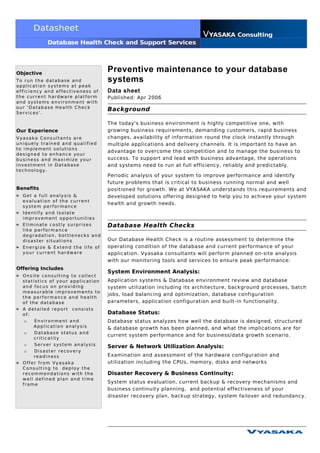 Datasheet
                                                                      VYASAKA Consulting
            Database Health Check and Support Services




Objective
                                   Preventive maintenance to your database
To run the database and            systems
application systems at peak
efficiency and effectiveness of    Data sheet
the current hardware platform      Published: Apr 2006
and systems environment with
our 'Database Health Check
                                   Background
Services'.

                                   The today's business environment is highly competitive one, with
Our Experience                     growing business requirements, demanding customers, rapid business
Vyasaka Consultants are            changes, availability of information round the clock instantly through
uniquely trained and qualified     multiple applications and delivery channels. It is important to have an
to implement solutions
                                   advantage to overcome the competition and to manage the business to
designed to enhance your
business and maximize your         success. To support and lead with business advantage, the operations
investment in Database             and systems need to run at full efficiency, reliably and predictably.
technology.
                                   Periodic analysis of your system to improve performance and identify
                                   future problems that is critical to business running normal and well
Benefits                           positioned for growth. We at VYASAKA understands this requirements and
  Get a full analysis &            developed solutions offering designed to help you to achieve your system
  evaluation of the current
                                   health and growth needs.
  system performance
  Identify and Isolate
  improvement opportunities
  Eliminate costly surprises       Database Health Checks
  like performance
  degradation, bottlenecks and
  disaster situations              Our Database Health Check is a routine assessment to determine the
  Energize & Extend the life of    operating condition of the database and current performance of your
  your current hardware            application. Vyasaka consultants will perform planned on-site analysis
                                   with our monitoring tools and services to ensure peak performance:
Offering Includes
                                   System Environment Analysis:
  Onsite consulting to collect
  statistics of your application   Application systems & Database environment review and database
  and focus on providing           system utilization including its architecture, background processes, batch
  measurable improvements to
                                   jobs, load balancing and optimization, database configuration
  the performance and health
  of the database                  parameters, application configuration and built-in functionality.
  A detailed report consists
  of:                              Database Status:
   o   Environment and             Database status analyzes how well the database is designed, structured
      Application analysis         & database growth has been planned, and what the implications are for
   o   Database status and
                                   current system performance and for business/data growth scenario.
      criticality
   o   Server system analysis      Server & Network Utilization Analysis:
   o   Disaster recovery
      readiness                    Examination and assessment of the hardware configuration and
  Offer from Vyasaka               utilization including the CPUs, memory, disks and networks
  Consulting to deploy the
  recommendations with the         Disaster Recovery & Business Continuity:
  well defined plan and time
  frame
                                   System status evaluation, current backup & recovery mechanisms and
                                   business continuity planning, and potential effectiveness of your
                                   disaster recovery plan, backup strategy, system failover and redundancy.
 