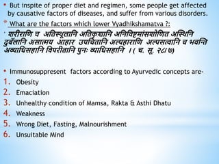 • But inspite of proper diet and regimen, some people get affected
by causative factors of diseases, and suffer from various disorders.
* What are the factors which lower Vyadhikshamatva ?:
' शरीराधि च अधिथिूलाधन अधिक
ृ शाधन अधनधिष्टमांसशोधिि अस्थिधन
दुबॅलाधन असात्मय आिार उपधचिाधन अल्पिाराधि अल्पसत्वाधन च भिस्न्त
अव्याधिसिाधन धिपरीिाधन पुनः व्याधिसिाधन' । ( च. सू. २८/७)
• Immunosuppresent factors according to Ayurvedic concepts are-
1. Obesity
2. Emaciation
3. Unhealthy condition of Mamsa, Rakta & Asthi Dhatu
4. Weakness
5. Wrong Diet, Fasting, Malnourishment
6. Unsuitable Mind
 