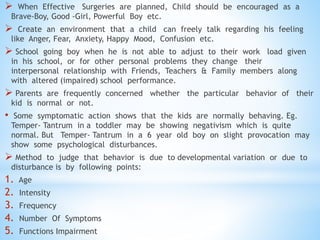  When Effective Surgeries are planned, Child should be encouraged as a
Brave-Boy, Good -Girl, Powerful Boy etc.
 Create an environment that a child can freely talk regarding his feeling
like Anger, Fear, Anxiety, Happy Mood, Confusion etc.
 School going boy when he is not able to adjust to their work load given
in his school, or for other personal problems they change their
interpersonal relationship with Friends, Teachers & Family members along
with altered (impaired) school performance.
 Parents are frequently concerned whether the particular behavior of their
kid is normal or not.
• Some symptomatic action shows that the kids are normally behaving. Eg.
Temper- Tantrum in a toddler may be showing negativism which is quite
normal. But Temper- Tantrum in a 6 year old boy on slight provocation may
show some psychological disturbances.
 Method to judge that behavior is due to developmental variation or due to
disturbance is by following points:
1. Age
2. Intensity
3. Frequency
4. Number Of Symptoms
5. Functions Impairment
 