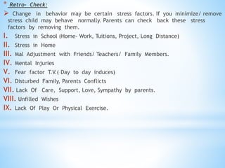 * Retro- Check:
 Change in behavior may be certain stress factors. If you minimize/ remove
stress child may behave normally. Parents can check back these stress
factors by removing them.
I. Stress in School (Home- Work, Tuitions, Project, Long Distance)
II. Stress in Home
III. Mal Adjustment with Friends/ Teachers/ Family Members.
IV. Mental Injuries
V. Fear factor T.V.( Day to day induces)
VI. Disturbed Family, Parents Conflicts
VII. Lack Of Care, Support, Love, Sympathy by parents.
VIII. Unfilled Wishes
IX. Lack Of Play Or Physical Exercise.
 