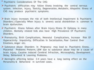 * Psychiatric Considerations Of The CNS:
 Psychiatric difficulties may follow illness involving the central nervous
system. Infection, Injury, Toxicity, Degeneration, Metabolic, Idiopathic Illness of
CNS may produce psychiatric symptoms.
 Brain Injury increases the risk of both Intellectual Impairment & Psychiatric
Disorders.( Especially When Injury is severe) social disinbihition is common in
brain dysfunction.
 Psychiatric Illness follows after Brain Injury, Illness Or Epilepsy in many
children. Mentally related kids also have High Prevalence Of Psychiatric
Disorders.
 Prematurity, Birth Complications, Neonatal Complications, Increase Risk Of
Hyperactivity Impulsivity, Difficulties In Socialization, Poor Control Over
Emotions, Anger etc.
 Substance Abuse Disorders In Pregnancy may lead to Psychiatric Illness.
Placental Problems Preterm, LBW due to substance abuse may be a cause of
brain injury. Cocaine induced Cerebral Infraction, Microcephaly, Development
Delay, Behavioral & Learning Problems.
 Meningitis affecting below 3-4 years have a long lasting effect on the
Personality & Behavioral in survived cases.
 