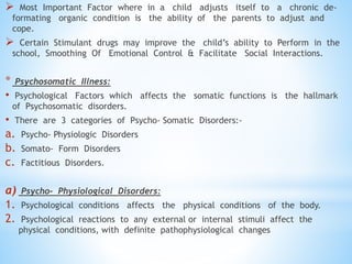  Most Important Factor where in a child adjusts itself to a chronic de-
formating organic condition is the ability of the parents to adjust and
cope.
 Certain Stimulant drugs may improve the child’s ability to Perform in the
school, Smoothing Of Emotional Control & Facilitate Social Interactions.
* Psychosomatic Illness:
• Psychological Factors which affects the somatic functions is the hallmark
of Psychosomatic disorders.
• There are 3 categories of Psycho- Somatic Disorders:-
a. Psycho- Physiologic Disorders
b. Somato- Form Disorders
c. Factitious Disorders.
a) Psycho- Physiological Disorders:
1. Psychological conditions affects the physical conditions of the body.
2. Psychological reactions to any external or internal stimuli affect the
physical conditions, with definite pathophysiological changes
 