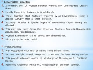 * Conversation Disorder:
1. Alternation/ Loss Of Physical Function without any Demonstrable Organic
Illness.
2. Usually, Present in Adolescents & Adults also.
3. These disorders start Suddenly, Triggered by an Environmental Event &
Stopped Abrupty after a short duration.
4. Voluntary Muscles & Special Organs of sense (Sense Organs) usually are
affected.
5. This may take many forms like Hysterical Blindness, Paralysis, Diplopia, Gait
Disturbances, Pseudoseizures.
6. Physical Examination fail to detect any abnormalities.
7. History may be quite useful.
* Hypochondriasis:
1. Pre- Occupation with fear of having some serious illness.
2. He uses multiple somatic complaints to express the inner feeling tension.
3. This provide alternate routes of discharge of Physiological & Emotional
Tension.
4. Recurrent Abdominal Pain(2-4%), Headaches(1-2%) are most common.
 
