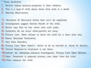 * Proxy Syndrome:
1. Parents induce physical symptoms in their children.
2. This is a type of child abuse. Some time ends in a death
3. Warning Observations.
1) Persistent Or Recurrent Illness that can’t be explained.
2) Investigations suggest Normal Health of the child.
3) Doctor says that he has never seen such cases.
4) Symptoms do not occur when parents are away.
5) Primary Care Taker refuses to leave the child for a short time also.
6) Poorly Tolerated Treatments.
7) Very Rare Disorders,
8) Primary Care Taker doesn’t seems to be as worried as Nurse Or Doctors.
9) Clinical Response to treatment is not there.
10) Advise for Admission, Advance Investigation, Primary Care Taker Refuses.
11) Best Treatment is separate primary care taker from the child.
12) Then reassure the child.
 