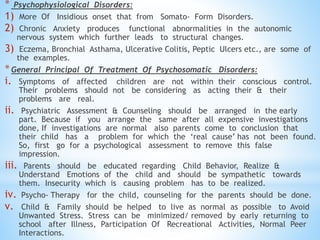 * Psychophysiological Disorders:
1) More Of Insidious onset that from Somato- Form Disorders.
2) Chronic Anxiety produces functional abnormalities in the autonomic
nervous system which further leads to structural changes.
3) Eczema, Bronchial Asthama, Ulcerative Colitis, Peptic Ulcers etc., are some of
the examples.
*General Principal Of Treatment Of Psychosomatic Disorders:
i. Symptoms of affected children are not within their conscious control.
Their problems should not be considering as acting their & their
problems are real.
ii. Psychiatric Assessment & Counseling should be arranged in the early
part. Because if you arrange the same after all expensive investigations
done, If investigations are normal also parents come to conclusion that
their child has a problem for which the ‘real cause’ has not been found.
So, first go for a psychological assessment to remove this false
impression.
iii. Parents should be educated regarding Child Behavior, Realize &
Understand Emotions of the child and should be sympathetic towards
them. Insecurity which is causing problem has to be realized.
iv. Psycho- Therapy for the child, counseling for the parents should be done.
v. Child & Family should be helped to live as normal as possible to Avoid
Unwanted Stress. Stress can be minimized/ removed by early returning to
school after Illness, Participation Of Recreational Activities, Normal Peer
Interactions.
 