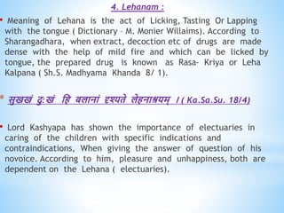 4. Lehanam :
• Meaning of Lehana is the act of Licking, Tasting Or Lapping
with the tongue ( Dictionary – M. Monier Willaims). According to
Sharangadhara, when extract, decoction etc of drugs are made
dense with the help of mild fire and which can be licked by
tongue, the prepared drug is known as Rasa- Kriya or Leha
Kalpana ( Sh.S. Madhyama Khanda 8/ 1).
* सुखखं दु:खं धि बलानां दृश्यिे लेिनाश्रयम् । ( Ka.Sa.Su. 18/4)
• Lord Kashyapa has shown the importance of electuaries in
caring of the children with specific indications and
contraindications, When giving the answer of question of his
novoice. According to him, pleasure and unhappiness, both are
dependent on the Lehana ( electuaries).
 