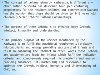 • The concept of Lehana, given by Kashayapa, is different any
other author. Sushruta has described four gold containing
preparations for the newborn children, but commentator Dalhana
has the opinion that these should be given to 1-12 years old
children (S.S.Sh.10/68-70, Dalhana Commentary).
• The purpose of these Lehana is to enhance body Growth,
Intellect, Immunity and Understanding.
• The primary purpose of the recipes mentioned by the
Kashyapa is to fulfill the nutritional requirements ( probably
micronutrients and energy providing substance) of infants and
result in enhancing the intellect. In other words these Lehana
are supplementary foods for infants which fulfill the indication
criteria and complements required micronutrients and energy
providing substance- fat ( Butter- Oil) and responsible to
optimize the Growth, Intellect, Immunity and Understanding of
Children.
 