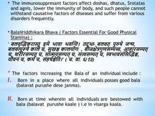 • The immunosuppresant factors affect doshas, dhatus, Srotatas
and agnis, lower the immunity of body, and such people cannot
withstand causative factors of diseases and suffer from various
disorders frequently.
• BalaVriddhikara Bhava ( Factors Essential For Good Physical
Stamina) :
' बलिृस्िकरास्तु इमे भािा भिस्न्त। िद्दिा- बलिि् पुरुषे जन्म,
बलित्पुरुषे काले च, सुखश्च कालयोग: , बीजक्षेत्रगुिसम्पच्च, आिारसम्पि्
च, शरीरसम्पि् च, सात्मयसम्पि् च, सत्वसम्पि् च, स्वभािसंधसस्िश्च,
यौिनं च, कमव च, संिषवश्चेधि।' ( च. िा. ६/१३)
* The factors increasing the Bala of an individual include :
I. Born in a place where all individuals posses good bala
(balavat purushe dese janma).
II. Born at time wherein all individuals are bestowed with
bala (balavat purushe kaale ) i.e in visarga kaala.
 