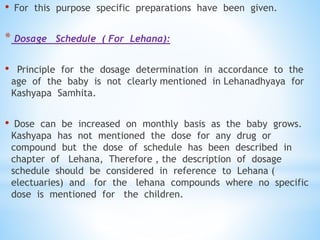 • For this purpose specific preparations have been given.
* Dosage Schedule ( For Lehana):
• Principle for the dosage determination in accordance to the
age of the baby is not clearly mentioned in Lehanadhyaya for
Kashyapa Samhita.
• Dose can be increased on monthly basis as the baby grows.
Kashyapa has not mentioned the dose for any drug or
compound but the dose of schedule has been described in
chapter of Lehana, Therefore , the description of dosage
schedule should be considered in reference to Lehana (
electuaries) and for the lehana compounds where no specific
dose is mentioned for the children.
 