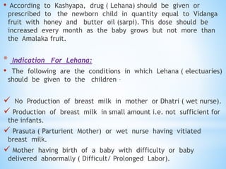 • According to Kashyapa, drug ( Lehana) should be given or
prescribed to the newborn child in quantity equal to Vidanga
fruit with honey and butter oil (sarpi). This dose should be
increased every month as the baby grows but not more than
the Amalaka fruit.
* Indication For Lehana:
• The following are the conditions in which Lehana ( electuaries)
should be given to the children –
 No Production of breast milk in mother or Dhatri ( wet nurse).
 Production of breast milk in small amount i.e. not sufficient for
the infants.
 Prasuta ( Parturient Mother) or wet nurse having vitiated
breast milk.
 Mother having birth of a baby with difficulty or baby
delivered abnormally ( Difficult/ Prolonged Labor).
 