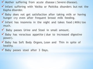  Mother suffering from acute disease ( Severe disease).
 Infant suffering with Vatika or Paittika disorders but not the
Kapha disorder.
 Baby does not get satisfaction after taking milk or having
hunger cry even after frequent breast milk feeding.
 Infant has insomnia in the night and takes food ( Milk) too
much.
 Baby passes Urine and Stool in small amount.
 Baby has voracious appetite ( due to increased digestive
power).
 Baby has Soft Body Organs, Lean and Thin in spite of
healthy.
 Baby passes stool after 3 Days.
 