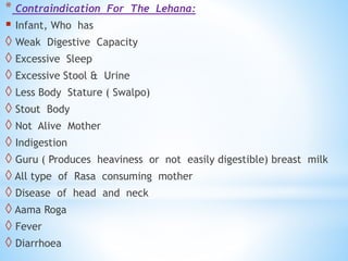 * Contraindication For The Lehana:
 Infant, Who has
◊ Weak Digestive Capacity
◊ Excessive Sleep
◊ Excessive Stool & Urine
◊ Less Body Stature ( Swalpo)
◊ Stout Body
◊ Not Alive Mother
◊ Indigestion
◊ Guru ( Produces heaviness or not easily digestible) breast milk
◊ All type of Rasa consuming mother
◊ Disease of head and neck
◊ Aama Roga
◊ Fever
◊ Diarrhoea
 