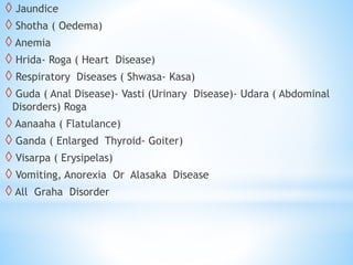 ◊ Jaundice
◊ Shotha ( Oedema)
◊ Anemia
◊ Hrida- Roga ( Heart Disease)
◊ Respiratory Diseases ( Shwasa- Kasa)
◊ Guda ( Anal Disease)- Vasti (Urinary Disease)- Udara ( Abdominal
Disorders) Roga
◊ Aanaaha ( Flatulance)
◊ Ganda ( Enlarged Thyroid- Goiter)
◊ Visarpa ( Erysipelas)
◊ Vomiting, Anorexia Or Alasaka Disease
◊ All Graha Disorder
 