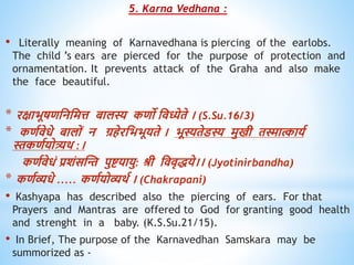 5. Karna Vedhana :
• Literally meaning of Karnavedhana is piercing of the earlobs.
The child ’s ears are pierced for the purpose of protection and
ornamentation. It prevents attack of the Graha and also make
the face beautiful.
* रक्षाभूषिधनधमत्त बालस्य किो धिध्येिे । (S.Su.16/3)
* किविेिे बालों न ग्रिेरधभभूयिे । भूस्यिेडस्य मुखी िस्मात्काायव
स्तकिवयोत्र्यि :।
किविेिं प्रशंसस्न्त पुष्टयायु: श्री धििृिये।। (Jyotinirbandha)
* किवव्यिे ..... किवयोव्यिव । (Chakrapani)
• Kashyapa has described also the piercing of ears. For that
Prayers and Mantras are offered to God for granting good health
and strenght in a baby. (K.S.Su.21/15).
• In Brief, The purpose of the Karnavedhan Samskara may be
summorized as -
 