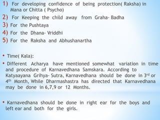 1) For developing confidence of being protection( Raksha) in
Mana or Chitta ( Psycho)
2) For Keeping the child away from Graha- Badha
3) For the Pushtaya
4) For the Dhana- Vriddhi
5) For the Raksha and Abhushanartha
• Time( Kala):
• Different Acharya have mentioned somewhat variation in time
and procedure of Karnavedhana Samskara. According to
Katyaayana Grihya- Sutra, Karnavedhana should be done in 3rd or
4th Month, While Dharmashastra has directed that Karnavedhana
may be done in 6,7,9 or 12 Months.
• Karnavedhana should be done in right ear for the boys and
left ear and both for the girls.
 
