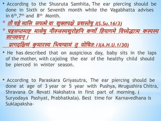 • According to the Shusruta Samhita, The ear piercing should be
done in Sixth or Seventh month while the Vagabhatta advises
in 6th,7th and 8th Month.
* िौ षष्ठे माधस सपत्मे िा शुक्लपक्षे प्रशस्तेषु ।(S.Su.16/3)
* षष्ठसप्तमाष्ट मासेषु नीरुजस्यशुरोिधन किो धियागमे धिध्येिात्र्य कस्यस्य
सान्त्त्वयन् ।
प्रागदधक्षिं क
ु मारस्य धभषग्वामं िु योधषि:।।(A.H.U.1/30)
• He has described that on auspicious day, baby sits in the laps
of the mother, with cajoling the ear of the healthy child should
be pierced in winter season.
• According to Paraskara Griyasutra, The ear piercing should be
done at age of 3 year or 5 year with Pushya, Mrugushira Chitra,
Shravana Or Revati Nakshatra in first part of morning. (
Suryodaya Pashyat, Prabhatkala). Best time for Karnavedhana is
Suklapaksha-
 