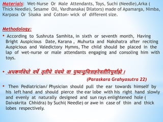 Materials: Wet-Nurse Or Male Attendants, Toys, Suchi (Needle),Arka (
Thick Needle), Sesame Oil, Vardhanaka( Dilators) made of Apamarga, Nimba,
Karpasa Or Sisaka and Cotton- wick of different size.
Methodology:
• According to Sushruta Samhita, in sixth or seventh month, Having
Bright Auspicious Date, Karana , Muhurta and Nakshatra after reciting
Auspicious and Valedictory Hymns, The child should be placed in the
lap of wet-nurse or male attendants engaging and consoling him with
toys.
• अिकिविेिो िषे िृिीये पंचमे िा पुष्यन्त्दुधचत्रािरेििीररपूिावह्मे ।
(Paraskara Grahyasutra 22)
• Then Pediatrician/ Physician should pull the ear towards himself by
his left hand and should pierce the ear lobe with his right hand slowly
and evenly at naturally designed and sun rays enlightened hole (
Daivakrita Chhidra) by Suchi( Needle) or awe in case of thin and thick
lobes respectively.
 