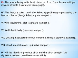 III. The season being in its best state i.e. free from heena, mithya,
atiyoga of kaala ( sukhascha kaala yoga).
IV. The beeja ( sukra) and the kshetra( garbhaasaya) possessing the
best attributes ( beeja kshetra guna sampat ).
V. Well nourishing diet ( aahaara- sampat ).
VI. Well- built body ( sareera- sampat ).
VII. Getting habituated to only congenial things ( saatmya- sampat).
VIII. Good mental make- up ( satva sampat ).
IX. All the deeds in previous birth and this birth being in the
righteous manner ( swabhaava samsiddhi).
 
