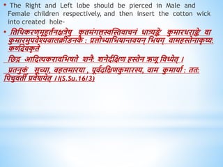 • The Right and Left lobe should be pierced in Male and
Female children respectively, and then insert the cotton wick
into created hole-
• धिधिकरिमूहुिवनक्षत्रेषु क
ृ िमंगलस्वस्स्तिाचनं िात्र्यङ्क
े क
ु मारिराङ्क
े िा
क
ु मारमुपिेश्यबालक्रीडनक
ै : प्रलोभ्याधभषान्तियन् धभषग् िामिस्तेनाक
ृ ष्य:
किवदेिक
ृ िे
धछद्र आधदत्यकरािधभषिे शनै: शनेदवधक्षि िस्तेन ऋजू धिध्येि् ।
प्रिनुक
ं सूच्या, बिलमारया , पूिवदधक्षिक
ु मारस्य, िाम क
ु मायाव : िि:
धपचुििी प्रिेशयेि् ।।(S.Su.16/3)
 