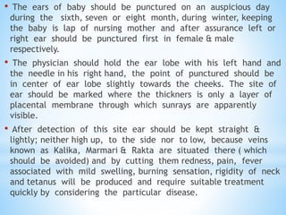 • The ears of baby should be punctured on an auspicious day
during the sixth, seven or eight month, during winter, keeping
the baby is lap of nursing mother and after assurance left or
right ear should be punctured first in female & male
respectively.
• The physician should hold the ear lobe with his left hand and
the needle in his right hand, the point of punctured should be
in center of ear lobe slightly towards the cheeks. The site of
ear should be marked where the thickners is only a layer of
placental membrane through which sunrays are apparently
visible.
• After detection of this site ear should be kept straight &
lightly; neither high up, to the side nor to low, because veins
known as Kalika, Marmari & Rakta are situated there ( which
should be avoided) and by cutting them redness, pain, fever
associated with mild swelling, burning sensation, rigidity of neck
and tetanus will be produced and require suitable treatment
quickly by considering the particular disease.
 