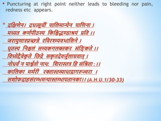 • Puncturing at right point neither leads to bleeding nor pain,
redness etc appears.
* दधक्षिेन। दित्सूचीं पाधलमान्येन पाधिना ।
मध्यि किवपीठस्य धकधश्चद्भण्डाश्रयं प्रधि ।।
जरायुमात्रप्रच्छन्ने रधिरश्म्म्यिभाधसने ।
िृिस्य धनश्चलं सम्यकगलक्तकर संध ् किे ।।
धिध्येद्दैिेक
ृ िे धछद्रे सक
ृ िदेिजुवलाघिाि् ।
नोििं न पाश्वविो नाि: धशरास्तत्र धि संधश्रिा :।।
काधलका ममवरी रक्तास्तव्यािाद्रागरुज्वरा ।
सशोफदािसंरम्भमन्यास्तम्भापिानका।। (A.H.U.1/30-33)
 