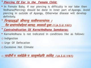 * Piercing Of Ear in the Female Child:
• In Female Baby, If ear piercing is difficulty in ear lobe then
Vedhana(Piercing) should be done in inner part of Apanga. Avoid
piercing in outside of Apanga, Otherwise disease will develop
definitely.
* धभन्त्द्यादिृिो स्रीिान्तु पालीमन्तरपांगि: ।
नैि चापांगयोबावियां व्यापद: स्यस्तिो ध्रुिा:।। (A.S.U.1/61)
* Contraindication Of KarnaVedhana Samskaras:
• KarnaVedhana is not indicated in conditions like as follows:
o Indigestion
o Urge Of Defecation
o Excessive Hot Climate
o नाजीिे न मलोद्रेक
े न चात्युष्णेडधप ििवयेि् । (A.S.U.1/61)
 