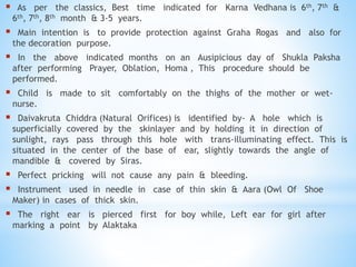  As per the classics, Best time indicated for Karna Vedhana is 6th, 7th &
6th, 7th, 8th month & 3-5 years.
 Main intention is to provide protection against Graha Rogas and also for
the decoration purpose.
 In the above indicated months on an Ausipicious day of Shukla Paksha
after performing Prayer, Oblation, Homa , This procedure should be
performed.
 Child is made to sit comfortably on the thighs of the mother or wet-
nurse.
 Daivakruta Chiddra (Natural Orifices) is identified by- A hole which is
superficially covered by the skinlayer and by holding it in direction of
sunlight, rays pass through this hole with trans-illuminating effect. This is
situated in the center of the base of ear, slightly towards the angle of
mandible & covered by Siras.
 Perfect pricking will not cause any pain & bleeding.
 Instrument used in needle in case of thin skin & Aara (Owl Of Shoe
Maker) in cases of thick skin.
 The right ear is pierced first for boy while, Left ear for girl after
marking a point by Alaktaka
 