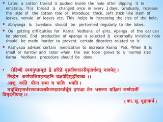  Later, a cotton thread is pushed inside the hole after dipping it in
Amataila. This thread is changed once in every 3 days. Gradually, increase
the size of the cotton role or introduce thick, soft stick like stem of
leaves, venule of leaves etc. This helps in increasing the size of the hole.
 Abhyanga & Swedana should be performed regularly to the lobes.
 On getting difficulties for Karna Vedhana of girls, Apanga of the ear can
be pierced. End production of Apanga is selected & externally invisible hole
should be made inorder to prevent certain disorders related to ir.
 Kashyapa advises certain medication to increase Karna Pali, When it is
small or narrow and later when the ear lobe grows to a normal size
Karna Vedhana procedure should be done.
• रोधििी स्वयंगुप्तामूलं िे िररद्रे बृििीफलरसैघृिािविि् चािपेि् ।
धसिेन किवपाधलमिन्यिधन म्रक्षयेधिमुिीयाच्च ।।
आशु ििविे पीना समा च पाधल भिधि ।
मिूस्च्छष्टसजवरसयिित्सक
ै रण्डयनिविूवमं दगध्वा िेन भस्मना म्रधक्षिां किवपालीं
धिमृदनीयाि् ।।
( का. सू. चूडाकमव )
 