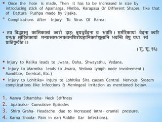 Once the hole is made, Then it has to be increased in size by
introducing stick of Apamarga, Nimba, Karapasa Or Different Shapes like that
of Dattura Pushpa made by Sisaka.
* Complications After Injury To Siras Of Karna:
• ित्र धििास्तु काधलकालां ज्वरो दाि: श्वयिुिेदना च भिधि । ममवररकायां िेदना ज्वरर
ग्रन्थश्च लोधििकायां मन्यास्तम्भानपिानधशरोग्रिाधनकिवशूलाधन भिस्न्त िेषु यिा स्वं
प्राधिक
ु िीि ।।
( सु. सू. १६)
 Injury to Kalika leads to Jwara, Daha, Shwayathu, Vedana.
 Injury to Marmika leads to Jwara, Vedana lymph node involvement (
Mandible, Cervical, Etc.)
 Injury to Lohitika= Injury to Lohitika Sira causes Central Nervous System
complications like Infections & Meningeal Irritation as mentioned below.
1. Manya Sthambha- Neck Stiffness
2. Apatnaka- Convulsive Episodes
3. Shiro Graha- Headache due to increased intra- cranial pressure.
4. Karna Shoola- Pain in ear( Middle Ear Infections).
 