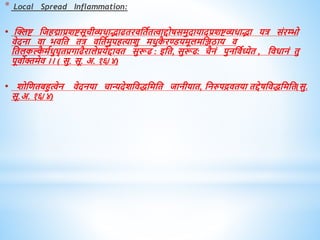 * Local Spread Inflammation:
• स्क्लष्ट धजिद्माप्रशष्टसूचीव्यिाद्भाढिरिधिवित्वाद्दोषसमुदायादप्रशष्टव्यिाद्भा यत्र संरम्भो
िेदना िा भिधि ित्र िधिवमुपित्याशु मिुक
ै रण्डयमूलमधञ्जठाय ि
धिलकल्क
ै मविुघृिप्रगाढैरालेप्रयेद्दािि सुरूढ : इधि, सुरूढ: चैनं पुनधिवध्येि , धििानं िु
पूिोक्तमेि ।। ( सु. सू. अ. १६/४)
• शोधििबहुत्वेन िेदनया चान्यदेशधििधमधि जानीयाि, धनरुपद्रििया िद्देषधििधमधि(सु.
सू.अ. १६/४)
 