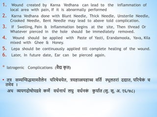 1. Wound created by Karna Vedhana can lead to the inflammation of
local area with pain, If it is abnormally performed
2. Karna Vedhana done with Blunt Needle, Thick Needle, Unsterile Needle,
Crooked Needle, Bent Needle may lead to above told complication.
3. If Swelling, Pain & Inflammation begins at the site, Then thread Or
Whatever pierced in the hole should be immediately removed.
4. Wound should be applied with Paste of Yasti, Erandamoola, Yava, Kila
mixed with Ghee & Honey.
5. Lepa should be continuously applied till complete healing of the wound.
6. Later, In future date, Ear can be pierced again.
* Iatrogenic Complications (िैद्य क
ृ ि)
• ित्र सम्यस्ग्विमामिैलेन पररषेचयेि, त्रयिात्त्रयिाच्च िधिव थिूलिरां दद्याि, पररषेक
ं च
िमेि ।
अि व्यपगदोषोपद्रिे किे ििवनािव लघु ििवनक
ं क
ु यावि (सु. सू. अ. १६/७८)
 