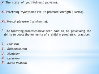 X. The state of youthfulness( yauvana).
XI. Practising vyaayaama etc. to promote strength ( karma).
XII. Mental pleasure ( samharsha).
* The following processes have been said to be possessing the
ability to boost the immunity of a child in paediatric practice.
1. Praasam
2. Rakshaakarma
3. Mantram
4. Lehanam
5. Karna Vedham
 