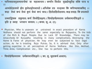 • नाधभषग्राजपुत्रािामन्येषां िा मिात्मनाम । किावन धिध्येि सुखप्रेप्सुररि लोक
े परत्र च
।।
आमछेदेडत्ययो ह्येत्र क
ु िेिािोपजायिे । अधभषेक ित्र मिात्मा धक
ं कररष्य्िशास्रधिि् ।।
कदा िेध्यं किं िेध्यं क
ु त्रं िेध्यं किं व्यि:। धििोडधििोडत्यय: कश्च ित्राज्ञ: धक
ं प्रपत्स्यिे
।।
िस्मास्द्भषक सक
ु शल: किव धिध्येधिचक्षि:। धशशोिषवप्रमत्तस्य िमवकामािवधसिये ।।
इधि ि स्माि भगिान कश्यप: । ( कश्य. सू. अ. २१)
 Physician, Who is unaware or untrained in exact procedure of Karna
Vedhana should not perform the same especially to Rajaputra, To the kids
of the Rich & Royal People. Due to Lack Of Knowledge, There may be
Amaccheda Or Kuvyadha resulting in many complications, Destroying the
Name & Fame of physician. He may even be subjected to face legal
action, As he is treating Raja Putras. So, It is advised that, Only after
getting expertise in all perceptives of Karna Vedhana like Site, Method,
Time, Area, Complication etc., One has to perform this.
• धशशोिवषवप्रमत्तस्य िमवकामािवधसिये । ( का. सु. चूडाकमव अध्याय)
 