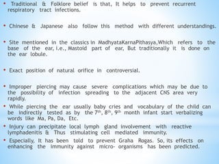 • Traditional & Folklore belief is that, It helps to prevent recurrent
respiratory tract infections.
• Chinese & Japanese also follow this method with different understandings.
• Site mentioned in the classics in MadhyataKarnaPithasya,Which refers to the
base of the ear, i.e., Mastoid part of ear, But traditionally it is done on
the ear lobule.
• Exact position of natural orifice in controversial.
• Improper piercing may cause severe complications which may be due to
the possibility of infection spreading to the adjacent CNS area very
rapidly.
• While piercing the ear usually baby cries and vocabulary of the child can
be indirectly tested as by the 7th, 8th, 9th month infant start verbalizing
words like Ma, Pa, Da, Etc.
• Injury can precipitate local lymph gland involvement with reactive
lymphadenitis & Thus stimulating cell mediated immunity.
• Especially, It has been told to prevent Graha Rogas. So, its effects on
enhancing the immunity against micro- organisms has been predicted.
 