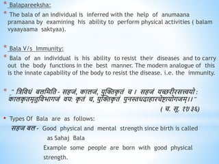 * Balapareeksha:
* The bala of an individual is inferred with the help of anumaana
pramaana by examining his ability to perform physical activities ( balam
vyaayaama saktyaa).
* Bala V/s Immunity:
* Bala of an individual is his ability to resist their diseases and to carry
out the body functions in the best manner. The modern analogue of this
is the innate capability of the body to resist the disease. i.e. the immunity.
* " धत्रधििं बलधमधि - सिजं, कालजं, युस्क्तक
ृ िं च । सिजं यच्छरीरसत्त्वयो :
कालक
ृ िमृिुधिभागजं िय: क
ृ िं च, युस्क्तक
ृ िं पुनस्तिदािारचेष्टायोगजम्।। "
( च. सू. ११/३६)
• Types Of Bala are as follows:
सिज बल - Good physical and mental strength since birth is called
as Sahaj Bala
Example some people are born with good physical
strength.
 