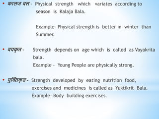 • कालज बल - Physical strength which variates according to
season is Kalaja Bala.
Example- Physical strength is better in winter than
Summer.
• ियक
ृ ि - Strength depends on age which is called as Vayakrita
bala.
Example - Young People are physically strong.
• युस्क्तक
ृ ि - Strength developed by eating nutrition food,
exercises and medicines is called as Yuktikrit Bala.
Example- Body building exercises.
 