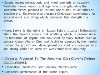 • Sahaja means natural body and mind strength or capacity,
Kalakrita means season and age wise strength, while the
Yuktikrita means planned or rational use of diet or activities or
Yogajam e.g. Rasayana drug therapy ( Chakrapani commentary) or
association of any things which enhances the strength in a
person.
• Here, Satwa is the mind or Satwa- Bala is Utsaha ( Enthusiasm),
While the Prakrita means that anything which is present since
the formation of zygote and nourished by many factors such as
Matura- Ahara- Vihara ( Diet and Activities adopted by the mother
) when the growth and development occurred e.g. some persons
are strong while the some are weak since birth naturally.
 Diseases Produced By The Abnormal Oja ( Ojovaha Srotasa
Dushti Vikara ):
 Emaciation, Weakness, Fear Complex, Worries Some
 Hampered perfomance of the sense organs
 