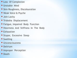  Loss Of Complexion
 Unstable Mind
 Skin Roughness, Discolouration
 Weak Voice & Psyche
 Join Laxity
 Tridosha Displacement
 Fatigue, Impaired Body Function
 Heaviness And Stiffness In The Body
 Exhaustion
 Stupor, Excessive Sleep
 Swelling
 Unconsciousness
 Delirium
 Improper Perception
 Death
 