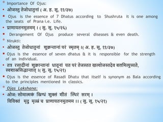 * Importance Of Ojus:
• ओजस्तु िेजोिािुनां ( अ. ि. सू. ११/३७)
 Ojus is the essence of 7 Dhatus according to Shushruta it is one among
the seats of Prana i.e. Life.
• प्रािायिनमुिमम् । ( सु. सू. १५/२६)
 Derangement Of Ojus produce several diseases & even death.
* Nirukti:
• ओजस्तु िेजोिािुनां शुक्रन्तानां परं स्मृिम् ।( अ. ि. सू. ११/३७)
 Ojus is the essence of seven dhatus & it is responsible for the strength
of an individual.
• ित्र रसादीनां शुक्रान्तानां िािूनां यि परं िेजस्ति खल्वोजस्तदेि बलधमत्युच्यिे,
स्वशास्रधसिान्ताि् ।( सु. सू. १५/२१)
 Ojus is the essence of Rasadi Dhatu that itself is synonym as Bala according
to the principles mentioned in classics.
* Ojas Lakshana:
• ओज: सोमात्मक
ं धस्नग्धं शुक्लं शीिं स्थिरं सरम् ।
धिधिक्तं मृदु मृत्स्नं च प्रािायिनमुिमम ।। ( सु. सू. १५/२१)
 