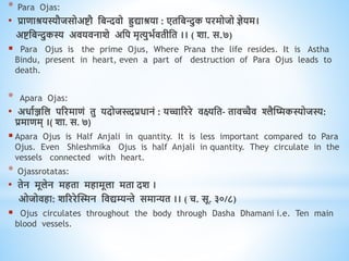 * Para Ojas:
• प्रािाश्रयस्यौजसोअष्टौ धबििो िुद्याश्रया : एिधबन्त्दुक परमोजो ज्ञेयम।
अष्टधबन्त्दुकस्य अियिनाशे अधप मृत्युभवििीधि ।। ( शा. स.७)
 Para Ojus is the prime Ojus, Where Prana the life resides. It is Astha
Bindu, present in heart, even a part of destruction of Para Ojus leads to
death.
* Apara Ojas:
• अिावञ्जधल पररमािं िु यदोजथत्त्दप्रिानं : यच्चारररे िक्ष्यधि- िािच्चैि श्लैस्ष्मकस्योजस्य:
प्रमािम् ।( शा. स. ७)
 Apara Ojus is Half Anjali in quantity. It is less important compared to Para
Ojus. Even Shleshmika Ojus is half Anjali in quantity. They circulate in the
vessels connected with heart.
* Ojassrotatas:
• िेन मूलेन मििा मिामूला मिा दश ।
ओजोििा: शरररेस्स्मन धिद्यम्यन्ते समान्यि ।। ( च. सू. ३०/८)
 Ojus circulates throughout the body through Dasha Dhamani i.e. Ten main
blood vessels.
 