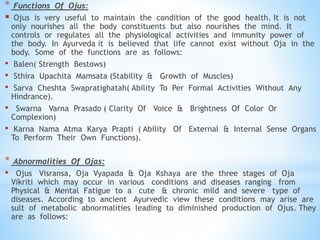 * Functions Of Ojus:
 Ojus is very useful to maintain the condition of the good health. It is not
only nourishes all the body constituents but also nourishes the mind. It
controls or regulates all the physiological activities and immunity power of
the body. In Ayurveda it is believed that life cannot exist without Oja in the
body. Some of the functions are as follows:
• Balen( Strength Bestows)
• Sthira Upachita Mamsata (Stability & Growth of Muscles)
• Sarva Cheshta Swapratighatah( Ability To Per Formal Activities Without Any
Hindrance).
• Swarna Varna Prasado ( Clarity Of Voice & Brightness Of Color Or
Complexion)
• Karna Nama Atma Karya Prapti ( Ability Of External & Internal Sense Organs
To Perform Their Own Functions).
* Abnormalities Of Ojas:
• Ojus Visransa, Oja Vyapada & Oja Kshaya are the three stages of Oja
Vikriti which may occur in various conditions and diseases ranging from
Physical & Mental Fatigue to a cute & chronic mild and severe type of
diseases. According to ancient Ayurvedic view these conditions may arise are
sult of metabolic abnormalities leading to diminished production of Ojus. They
are as follows:
 