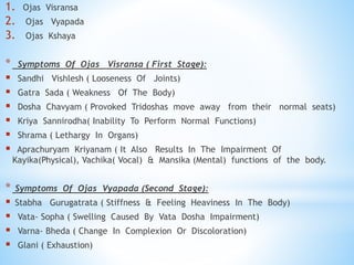 1. Ojas Visransa
2. Ojas Vyapada
3. Ojas Kshaya
* Symptoms Of Ojas Visransa ( First Stage):
 Sandhi Vishlesh ( Looseness Of Joints)
 Gatra Sada ( Weakness Of The Body)
 Dosha Chavyam ( Provoked Tridoshas move away from their normal seats)
 Kriya Sannirodha( Inability To Perform Normal Functions)
 Shrama ( Lethargy In Organs)
 Aprachuryam Kriyanam ( It Also Results In The Impairment Of
Kayika(Physical), Vachika( Vocal) & Mansika (Mental) functions of the body.
* Symptoms Of Ojas Vyapada (Second Stage):
 Stabha Gurugatrata ( Stiffness & Feeling Heaviness In The Body)
 Vata- Sopha ( Swelling Caused By Vata Dosha Impairment)
 Varna- Bheda ( Change In Complexion Or Discoloration)
 Glani ( Exhaustion)
 