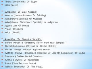  Tandra ( Drowsiness Or Stupor)
 Nidra (Sleep)
* Symptoms Of Ojas Kshaya:
 Murccha (Unconsciousness Or Fainting)
 Mansakshaya(Decrease Of Muscles)
 Moha( Mental Disturbance Specially In Judgement)
 Agyan ( Loss Of Sense)
 Pralap ( Delirium)
 Mrityu ( Death)
* According To Charaka Samhita:
 Bibheti (Person is constantly suffer from fear complex)
 Durbalobhikshanam (Physical & Mental Debility)
 Worries always without apparent reason
 Vyathita Indriya ( Developed Impaired Or Loss Of Complexion Of Body)
 Durmana ( Feeble Mental Stamina)
 Ruksha ( Dryness Or Roughness)
 Shama ( Skin becomes black)
 Kashya ( Emaciation Of The Body).
 