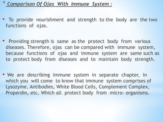 * Comparison Of Ojas With Immune System :
• To provide nourishment and strength to the body are the two
functions of ojas.
• Providing strength is same as the protect body from various
diseases. Therefore, ojas can be compared with immune system,
because functions of ojas and immune system are same such as
to protect body from diseases and to maintain body strength.
• We are describing immune system in separate chapter, in
which you will come to know that immune system comprises of
Lysozyme, Antibodies, White Blood Cells, Complement Complex,
Properdin, etc. Which all protect body from micro- organisms.
 