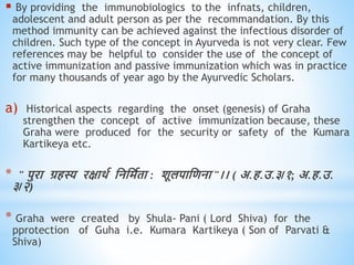  By providing the immunobiologics to the infnats, children,
adolescent and adult person as per the recommandation. By this
method immunity can be achieved against the infectious disorder of
children. Such type of the concept in Ayurveda is not very clear. Few
references may be helpful to consider the use of the concept of
active immunization and passive immunization which was in practice
for many thousands of year ago by the Ayurvedic Scholars.
a) Historical aspects regarding the onset (genesis) of Graha
strengthen the concept of active immunization because, these
Graha were produced for the security or safety of the Kumara
Kartikeya etc.
* " पुरा ग्रिस्य रक्षािव धनधमविा : शूलपाधिना "।। ( अ.ि.उ.३/१; अ.ि.उ.
३/२)
* Graha were created by Shula- Pani ( Lord Shiva) for the
pprotection of Guha i.e. Kumara Kartikeya ( Son of Parvati &
Shiva)
 