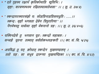 • " एिे गुिस्य रक्षािव क
ृ धिकोमाधि शूधलधभ : ।
सृष्टा : शरििथिस्य रधक्षिस्यात्मिेजसा " ।। ( सु. उ. ३७/४)
• " स्किापरस्मारसंज्ञो य: सोडधिनाडधिसमिुधि : .....।।
स्कि : सृष्टो भगििा देिेन धत्रपुराररिा " ।।
नैगमेषस्तु पािवत्या सृष्टो मेषनानो ग्रि : ।। ( सु. उ. ३६/४०६)
• यस्स्मनदेशे िु भगिान पूि : स्किो मिाबल : ।
सन्त्जज्ञे पूिना िस्माि् सिवलोकभय करी ।। ( का. सं. धच. ५/३५)
• अपधििं िु यि् क्रोिाि् स्किेन मुखमण्डलम् ।
ििो ग्रि : सा बभूि दारूिा मुखमस्ण्डका ।। ( का. सं. धच. ४/६२)
 
