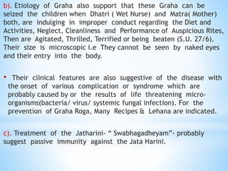 b). Etiology of Graha also support that these Graha can be
seized the children when Dhatri ( Wet Nurse) and Matra( Mother)
both, are indulging in improper conduct regarding the Diet and
Activities, Neglect, Cleanliness and Performance of Auspicious Rites,
Then are Agitated, Thrilled, Terrified or being beaten (S.U. 27/6).
Their size is microscopic i.e They cannot be seen by naked eyes
and their entry into the body.
• Their clinical features are also suggestive of the disease with
the onset of various complication or syndrome which are
probably caused by or the results of life threatening micro-
organisms(bacteria/ virus/ systemic fungal infection). For the
prevention of Graha Roga, Many Recipes & Lehana are indicated.
c). Treatment of the Jatharini- “ Swabhagadheyam”- probably
suggest passive immunity against the Jata Harini.
 