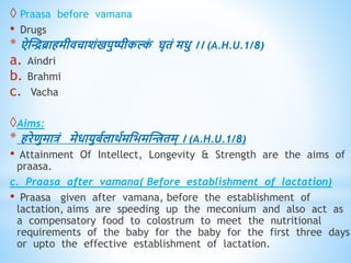  Praasa before vamana
• Drugs
* ऐस्िब्रािमीिचाशंखपुष्पीकल्क
ं घृिं मिु ।। (A.H.U.1/8)
a. Aindri
b. Brahmi
c. Vacha
Aims:
* िरेिुमात्रं मेिायुबवलािवमधभमस्ििम् । (A.H.U.1/8)
• Attainment Of Intellect, Longevity & Strength are the aims of
praasa.
c. Praasa after vamana( Before establishment of lactation)
• Praasa given after vamana, before the establishment of
lactation, aims are speeding up the meconium and also act as
a compensatory food to colostrum to meet the nutritional
requirements of the baby for the baby for the first three days
or upto the effective establishment of lactation.
 